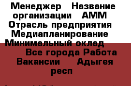 Менеджер › Название организации ­ АММ › Отрасль предприятия ­ Медиапланирование › Минимальный оклад ­ 30 000 - Все города Работа » Вакансии   . Адыгея респ.